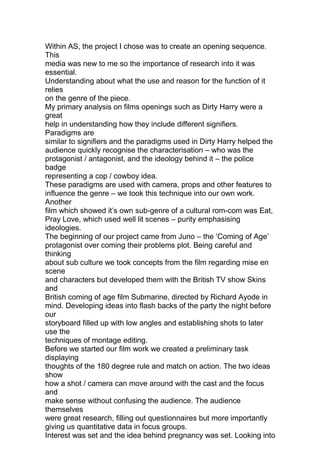 Within AS, the project I chose was to create an opening sequence.
This
media was new to me so the importance of research into it was
essential.
Understanding about what the use and reason for the function of it
relies
on the genre of the piece.
My primary analysis on films openings such as Dirty Harry were a
great
help in understanding how they include different signifiers.
Paradigms are
similar to signifiers and the paradigms used in Dirty Harry helped the
audience quickly recognise the characterisation – who was the
protagonist / antagonist, and the ideology behind it – the police
badge
representing a cop / cowboy idea.
These paradigms are used with camera, props and other features to
influence the genre – we took this technique into our own work.
Another
film which showed it’s own sub-genre of a cultural rom-com was Eat,
Pray Love, which used well lit scenes – purity emphasising
ideologies.
The beginning of our project came from Juno – the ‘Coming of Age’
protagonist over coming their problems plot. Being careful and
thinking
about sub culture we took concepts from the film regarding mise en
scene
and characters but developed them with the British TV show Skins
and
British coming of age film Submarine, directed by Richard Ayode in
mind. Developing ideas into flash backs of the party the night before
our
storyboard filled up with low angles and establishing shots to later
use the
techniques of montage editing.
Before we started our film work we created a preliminary task
displaying
thoughts of the 180 degree rule and match on action. The two ideas
show
how a shot / camera can move around with the cast and the focus
and
make sense without confusing the audience. The audience
themselves
were great research, filling out questionnaires but more importantly
giving us quantitative data in focus groups.
Interest was set and the idea behind pregnancy was set. Looking into
 