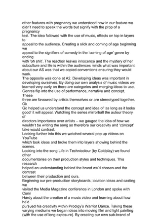 other features with pregnancy we understood how in our feature we
didn’t need to speak the words but signify with the prop of a
pregnancy
test. The idea followed with the use of music, effects on top in layers
to
appeal to the audience. Creating a slick and coming of age beginning
we
appeal to the signifiers of comedy in the ‘coming of age’ genre by
ending
with ‘oh shit’. The reaction leaves innocence and the mystery of her
subculture and life is within the audiences minds what was important
about our AS was that we copied conventions ensuring they would
work.
The opposite was done at A2. Developing ideas was important in
developing ourselves. By doing our own analysis of music videos we
learned very early on there are categories and merging ideas to use.
Genres flip into the use of performance, narrative and concept.
These
three are favoured by artists themselves or are stereotyped together.
Ok
Go helped us understand the concept and idea of ‘as long as it looks
good’ it will appeal. Watching the series mirrorball the auteur theory
of
directors importance over artists – we gauged the idea of how we
wouldn’t be writing the song so therefore our creativity and ‘concept’
take would contrast.
Looking further into this we watched several pop up videos on
YouTube
which took ideas and broke them into layers showing behind the
scenes.
Looking into the song Life in Technicolour (by Coldplay) we found
other
documentaries on their production styles and techniques. This
research
helped an understanding behind the brand we’d chosen and the
contrast
between their production and ours.
Beginning our pre-production storyboards, location ideas and casting
we
visited the Media Magazine conference in London and spoke with
Corin
Hardy about the creation of a music video and learning about how
he’d
pursued his creativity within Prodigy’s Warrior Dance. Taking these
varying mediums we began ideas into moving film and light painting
(with the use of long exposure). By creating our own sub-brand of
 