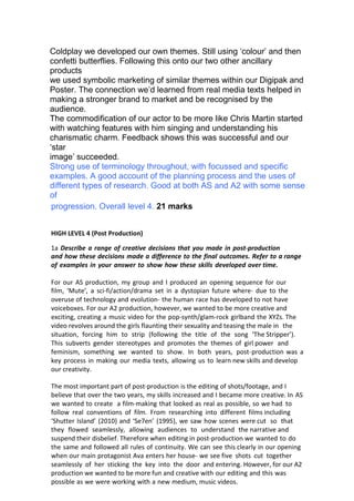 Coldplay we developed our own themes. Still using ‘colour’ and then
confetti butterflies. Following this onto our two other ancillary
products
we used symbolic marketing of similar themes within our Digipak and
Poster. The connection we’d learned from real media texts helped in
making a stronger brand to market and be recognised by the
audience.
The commodification of our actor to be more like Chris Martin started
with watching features with him singing and understanding his
charismatic charm. Feedback shows this was successful and our
‘star
image’ succeeded.
Strong use of terminology throughout, with focussed and specific
examples. A good account of the planning process and the uses of
different types of research. Good at both AS and A2 with some sense
of
progression. Overall level 4. 21 marks
HIGH LEVEL 4 (Post Production)
1a Describe a range of creative decisions that you made in post-­­production
and how these decisions made a difference to the final outcomes. Refer to a range
of examples in your answer to show how these skills developed over time.
For our AS production, my group and I produced an opening sequence for our
film, ‘Mute’, a sci-­­fi/action/drama set in a dystopian future where-­­ due to the
overuse of technology and evolution-­­ the human race has developed to not have
voiceboxes. For our A2 production, however, we wanted to be more creative and
exciting, creating a music video for the pop-­­synth/glam-­­rock girlband the XYZs. The
video revolves around the girls flaunting their sexuality and teasing the male in the
situation, forcing him to strip (following the title of the song ‘The Stripper’).
This subverts gender stereotypes and promotes the themes of girl power and
feminism, something we wanted to show. In both years, post-­­production was a
key process in making our media texts, allowing us to learn new skills and develop
our creativity.
The most important part of post-­­production is the editing of shots/footage, and I
believe that over the two years, my skills increased and I became more creative. In AS
we wanted to create a film-­­making that looked as real as possible, so we had to
follow real conventions of film. From researching into different films including
‘Shutter Island’ (2010) and ‘Se7en’ (1995), we saw how scenes were cut so that
they flowed seamlessly, allowing audiences to understand the narrative and
suspend their disbelief. Therefore when editing in post-­­production we wanted to do
the same and followed all rules of continuity. We can see this clearly in our opening
when our main protagonist Ava enters her house-­­ we see five shots cut together
seamlessly of her sticking the key into the door and entering. However, for our A2
production we wanted to be more fun and creative with our editing and this was
possible as we were working with a new medium, music videos.
 