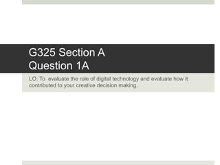G325 Section A
Question 1A
LO: To evaluate the role of digital technology and evaluate how it
contributed to your creative decision making.
 