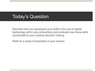 Today’s Question
Describe how you developed your skills in the use of digital
technology within your productions and evaluate how these skills
contributed to your creative decision making.
Refer to a range of examples in your answer.
 