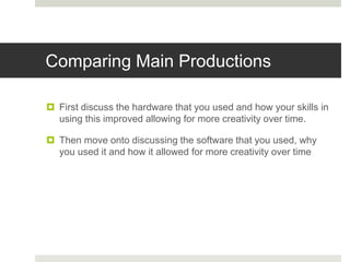 Comparing Main Productions
 First discuss the hardware that you used and how your skills in
using this improved allowing for more creativity over time.
 Then move onto discussing the software that you used, why
you used it and how it allowed for more creativity over time
 