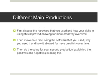 Different Main Productions
 First discuss the hardware that you used and how your skills in
using this improved allowing for more creativity over time.
 Then move onto discussing the software that you used, why
you used it and how it allowed for more creativity over time
 Then do the same for your second production explaining the
positives and negatives in doing this
 