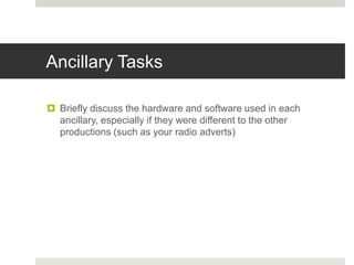 Ancillary Tasks
 Briefly discuss the hardware and software used in each
ancillary, especially if they were different to the other
productions (such as your radio adverts)
 