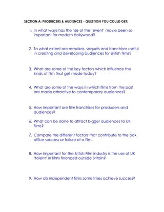 SECTION A: PRODUCERS & AUDIENCES - QUESTION YOU COULD GET:

1. In what ways has the rise of the ‘event’ movie been so
important for modern Hollywood?
2. To what extent are remakes, sequels and franchises useful
in creating and developing audiences for British films?

3. What are some of the key factors which influence the
kinds of film that get made today?
4. What are some of the ways in which films from the past
are made attractive to contemporary audiences?

5. How important are film franchises for producers and
audiences?
6. What can be done to attract bigger audiences to UK
films?
7. Compare the different factors that contribute to the box
office success or failure of a film.
8. How important for the British Film industry is the use of UK
‘talent’ in films financed outside Britain?

9. How do independent films sometimes achieve success?

 