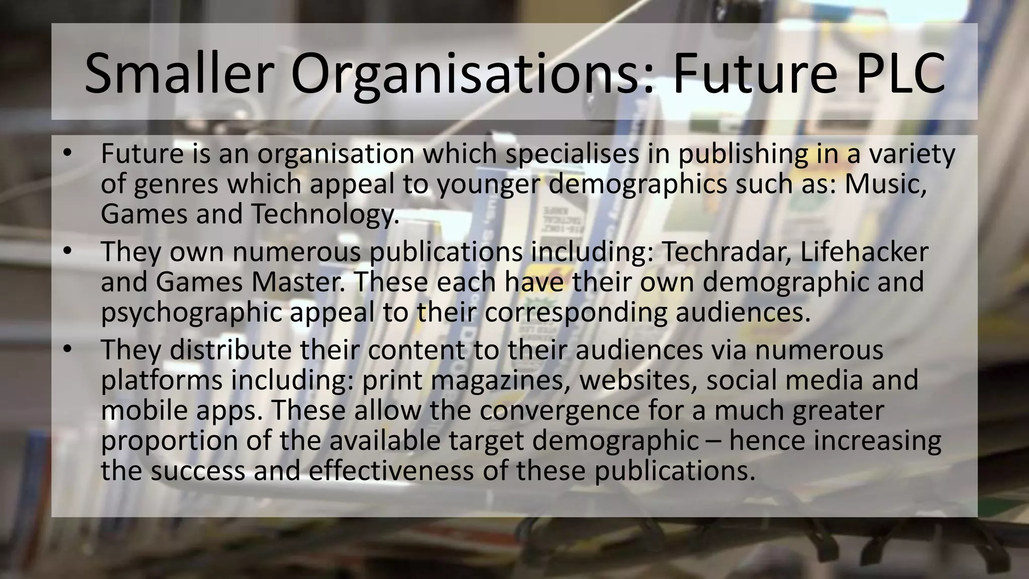 Smaller Organisations: Future PLC
• Future is an organisation which specialises in publishing in a variety
of genres which appeal to younger demographics such as: Music,
Games and Technology.
• They own numerous publications including: Techradar, Lifehacker
and Games Master. These each have their own demographic and
psychographic appeal to their corresponding audiences.
• They distribute their content to their audiences via numerous
platforms including: print magazines, websites, social media and
mobile apps. These allow the convergence for a much greater
proportion of the available target demographic – hence increasing
the success and effectiveness of these publications.
 
