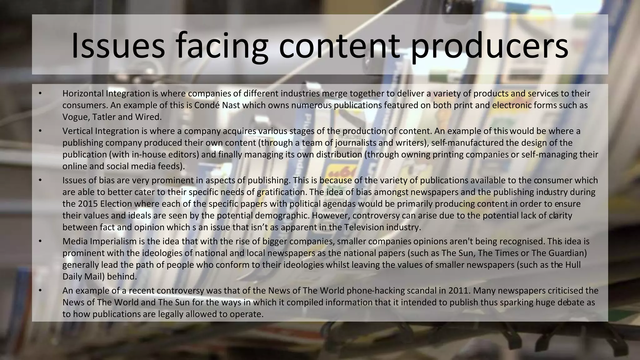 Issues facing content producers
• Horizontal Integration is where companies of different industries merge together to deliver a variety of products and services to their
consumers. An example of this is Condé Nast which owns numerous publications featured on both print and electronic forms such as
Vogue, Tatler and Wired.
• Vertical Integration is where a company acquires various stages of the production of content. An example of thiswould be where a
publishing company produced their own content (through a team of journalists and writers), self-manufactured the design of the
publication (with in-house editors) and finally managing its own distribution (through owning printing companies or self-managing their
online and social media feeds).
• Issues of bias are very prominent in aspects of publishing. This is because of the variety of publications available to the consumer which
are able to better cater to their specific needs of gratification. The idea of bias amongst newspapers and the publishing industry during
the 2015 Election where each of the specific papers with political agendas would be primarily producing content in order to ensure
their values and ideals are seen by the potential demographic. However, controversy can arise due to the potential lack of clarity
between fact and opinion which s an issue that isn’t as apparent in the Television industry.
• Media Imperialism is the idea that with the rise of bigger companies, smaller companies opinions aren't being recognised. This idea is
prominent with the ideologies of national and local newspapers as the national papers (such as The Sun, The Times or The Guardian)
generally lead the path of people who conform to their ideologies whilst leaving the values of smaller newspapers (such as the Hull
Daily Mail) behind.
• An example of a recent controversy was that of the News of The World phone-hacking scandal in 2011. Many newspapers criticised the
News of The World and The Sun for the ways in which it compiled information that it intended to publish thus sparking huge debate as
to how publications are legally allowed to operate.
 