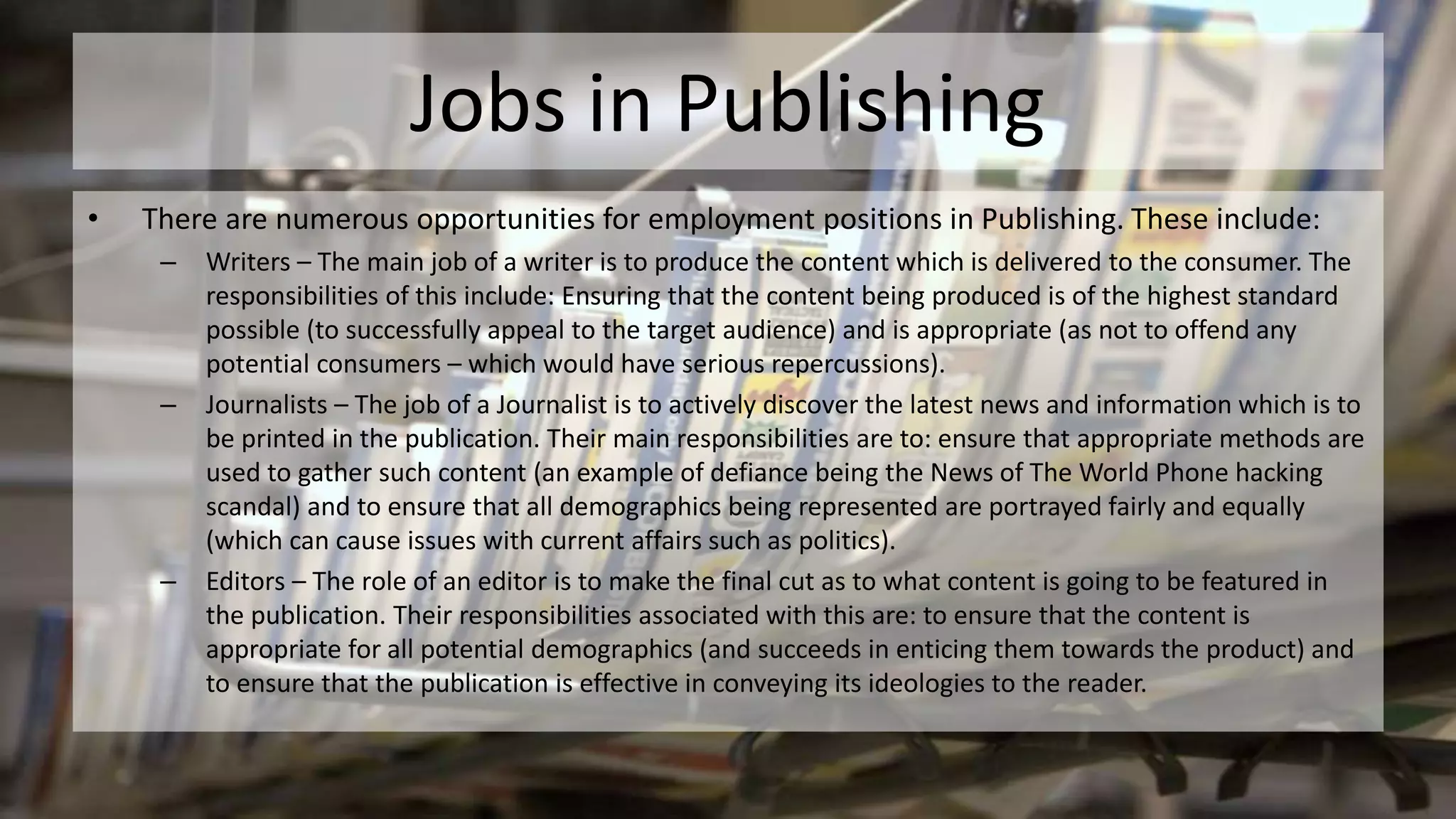 Jobs in Publishing
• There are numerous opportunities for employment positions in Publishing. These include:
– Writers – The main job of a writer is to produce the content which is delivered to the consumer. The
responsibilities of this include: Ensuring that the content being produced is of the highest standard
possible (to successfully appeal to the target audience) and is appropriate (as not to offend any
potential consumers – which would have serious repercussions).
– Journalists – The job of a Journalist is to actively discover the latest news and information which is to
be printed in the publication. Their main responsibilities are to: ensure that appropriate methods are
used to gather such content (an example of defiance being the News of The World Phone hacking
scandal) and to ensure that all demographics being represented are portrayed fairly and equally
(which can cause issues with current affairs such as politics).
– Editors – The role of an editor is to make the final cut as to what content is going to be featured in
the publication. Their responsibilities associated with this are: to ensure that the content is
appropriate for all potential demographics (and succeeds in enticing them towards the product) and
to ensure that the publication is effective in conveying its ideologies to the reader.
 