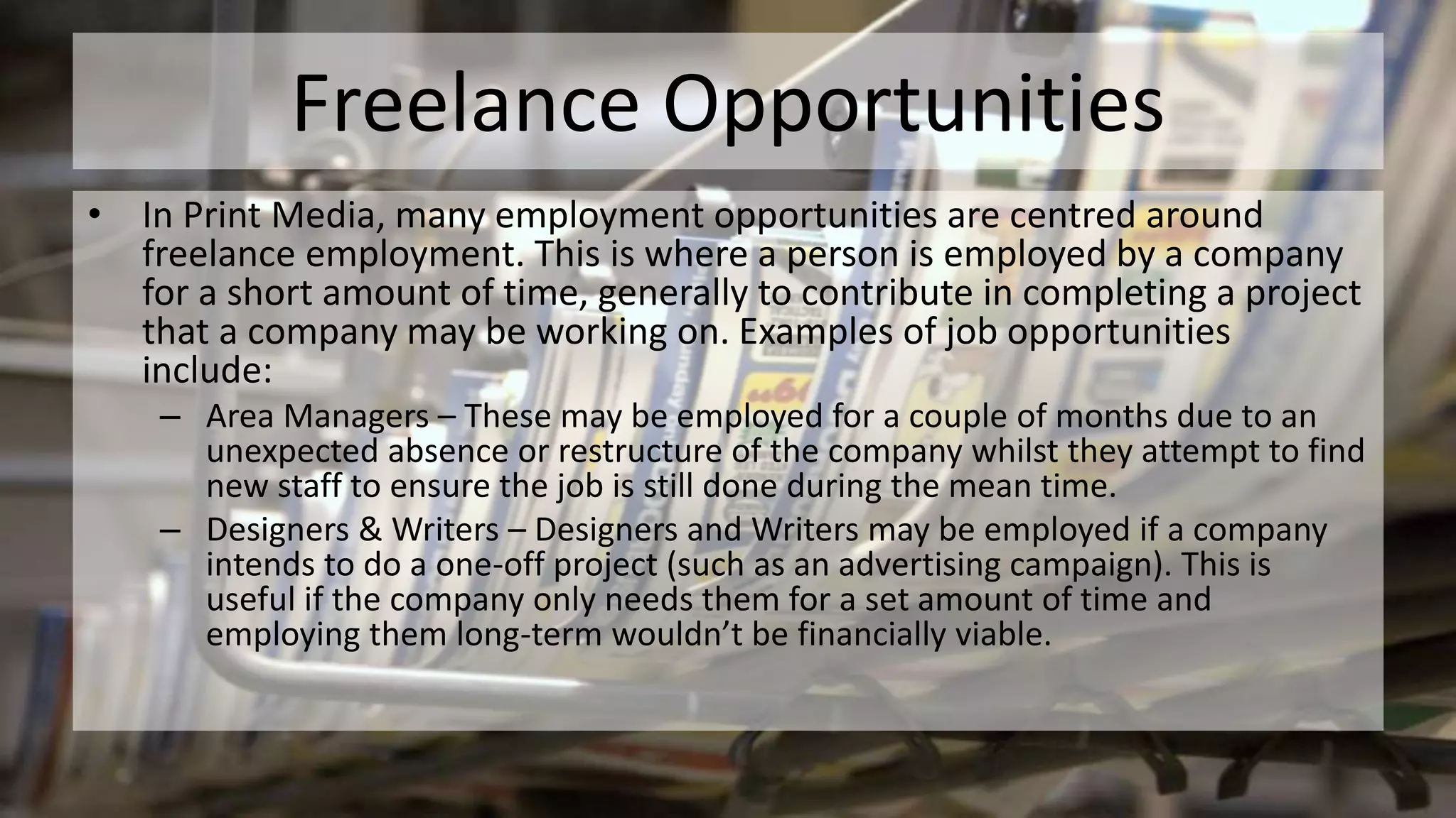 Freelance Opportunities
• In Print Media, many employment opportunities are centred around
freelance employment. This is where a person is employed by a company
for a short amount of time, generally to contribute in completing a project
that a company may be working on. Examples of job opportunities
include:
– Area Managers – These may be employed for a couple of months due to an
unexpected absence or restructure of the company whilst they attempt to find
new staff to ensure the job is still done during the mean time.
– Designers & Writers – Designers and Writers may be employed if a company
intends to do a one-off project (such as an advertising campaign). This is
useful if the company only needs them for a set amount of time and
employing them long-term wouldn’t be financially viable.
 