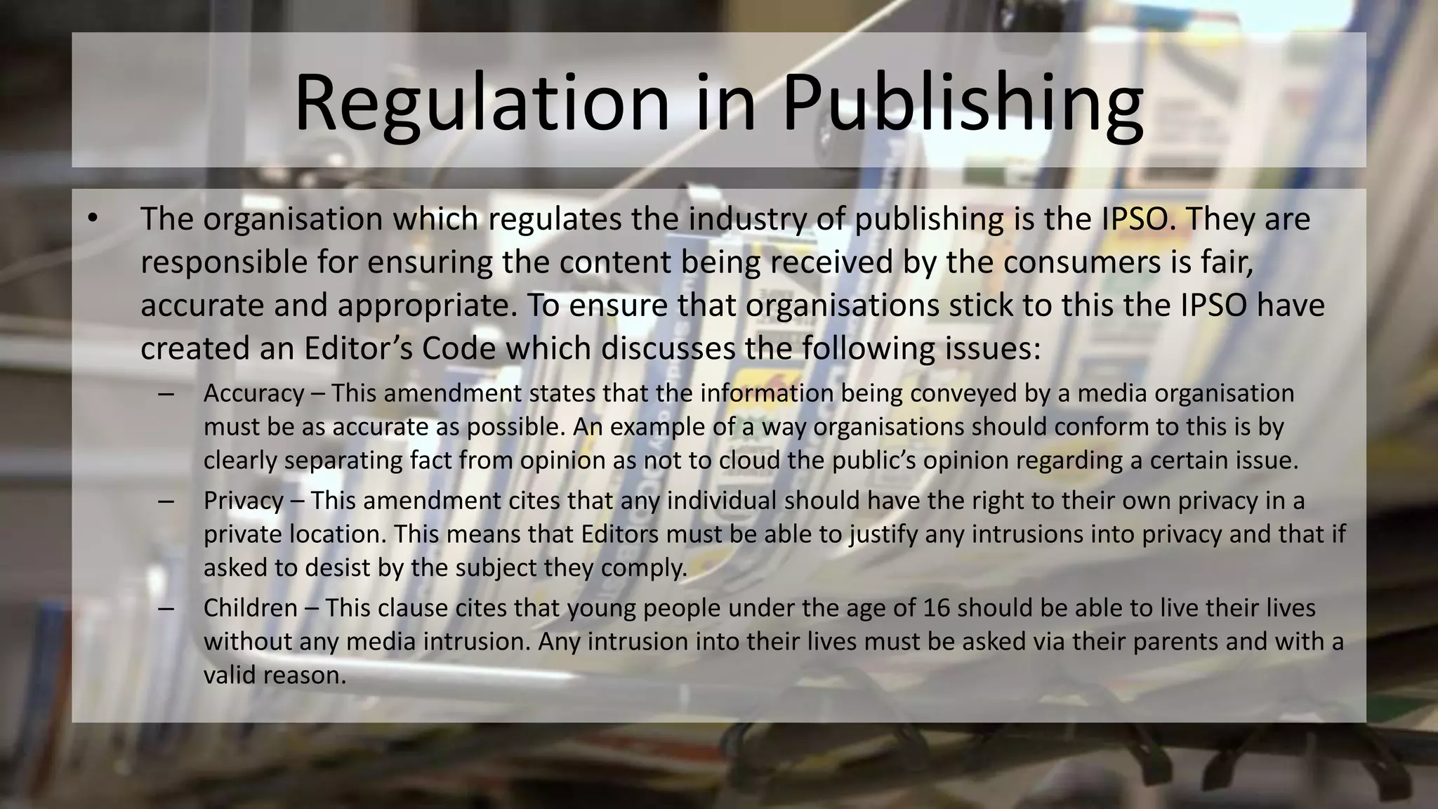 Regulation in Publishing
• The organisation which regulates the industry of publishing is the IPSO. They are
responsible for ensuring the content being received by the consumers is fair,
accurate and appropriate. To ensure that organisations stick to this the IPSO have
created an Editor’s Code which discusses the following issues:
– Accuracy – This amendment states that the information being conveyed by a media organisation
must be as accurate as possible. An example of a way organisations should conform to this is by
clearly separating fact from opinion as not to cloud the public’s opinion regarding a certain issue.
– Privacy – This amendment cites that any individual should have the right to their own privacy in a
private location. This means that Editors must be able to justify any intrusions into privacy and that if
asked to desist by the subject they comply.
– Children – This clause cites that young people under the age of 16 should be able to live their lives
without any media intrusion. Any intrusion into their lives must be asked via their parents and with a
valid reason.
 