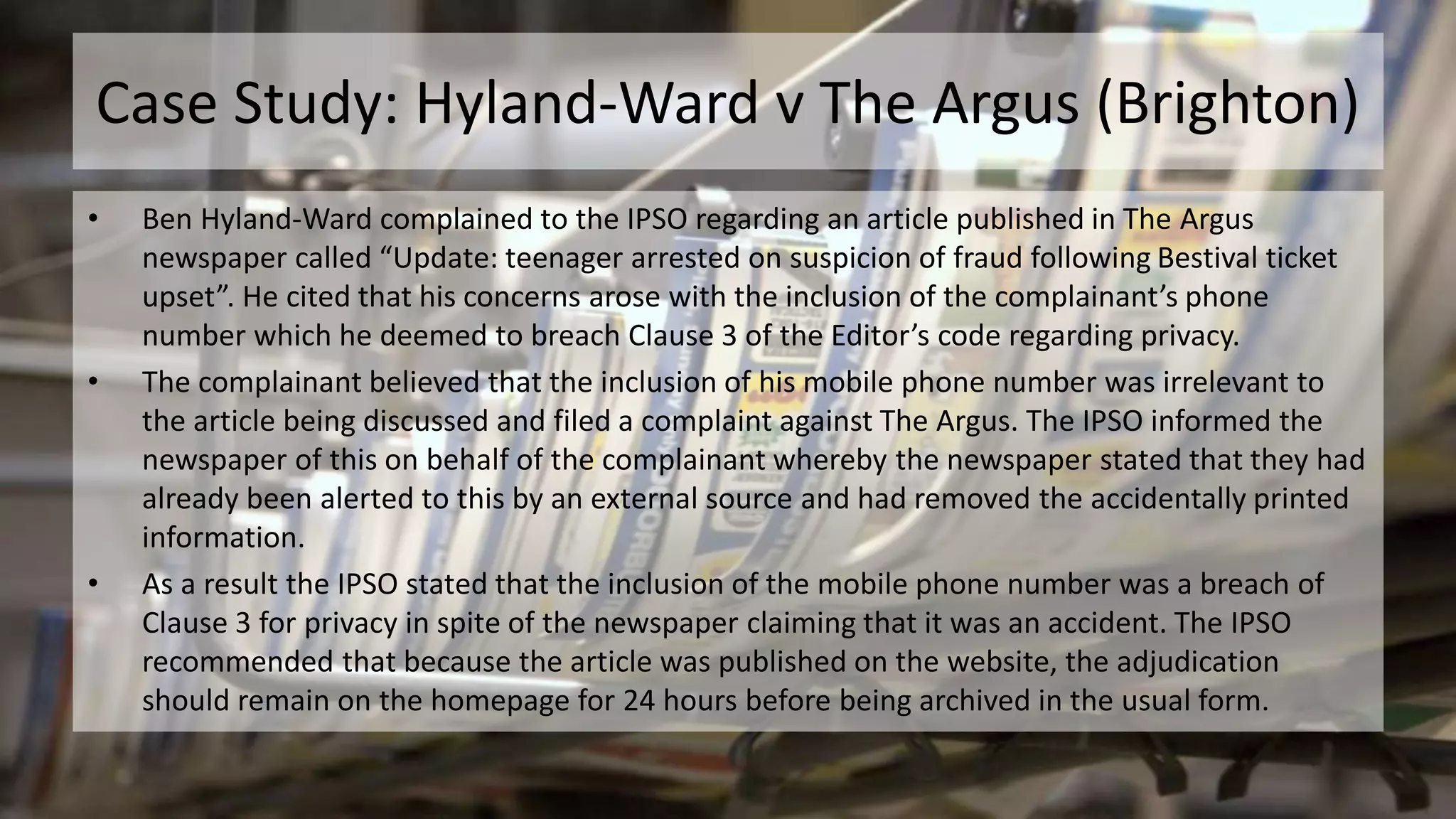 Case Study: Hyland-Ward v The Argus (Brighton)
• Ben Hyland-Ward complained to the IPSO regarding an article published in The Argus
newspaper called “Update: teenager arrested on suspicion of fraud following Bestival ticket
upset”. He cited that his concerns arose with the inclusion of the complainant’s phone
number which he deemed to breach Clause 3 of the Editor’s code regarding privacy.
• The complainant believed that the inclusion of his mobile phone number was irrelevant to
the article being discussed and filed a complaint against The Argus. The IPSO informed the
newspaper of this on behalf of the complainant whereby the newspaper stated that they had
already been alerted to this by an external source and had removed the accidentally printed
information.
• As a result the IPSO stated that the inclusion of the mobile phone number was a breach of
Clause 3 for privacy in spite of the newspaper claiming that it was an accident. The IPSO
recommended that because the article was published on the website, the adjudication
should remain on the homepage for 24 hours before being archived in the usual form.
 