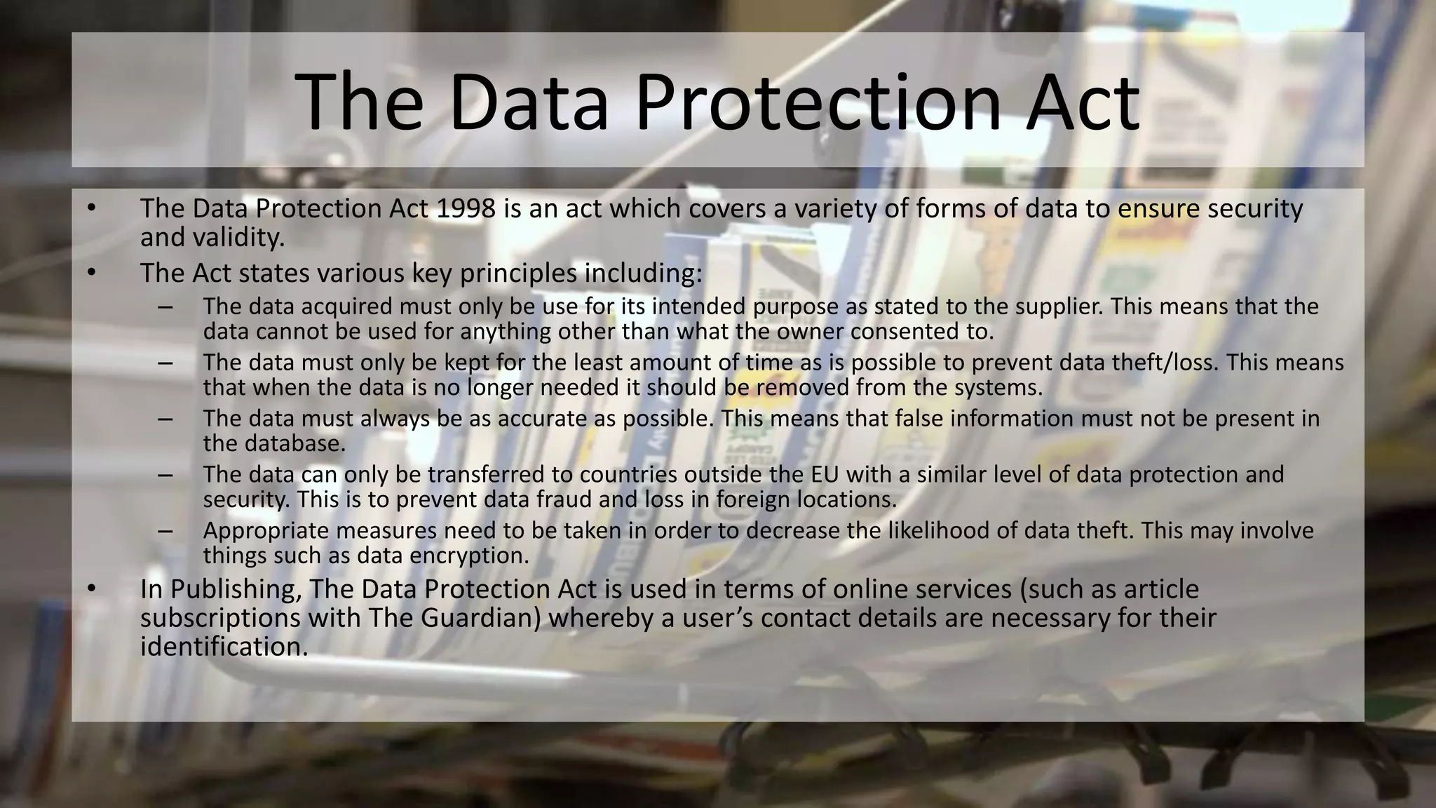 The Data Protection Act
• The Data Protection Act 1998 is an act which covers a variety of forms of data to ensure security
and validity.
• The Act states various key principles including:
– The data acquired must only be use for its intended purpose as stated to the supplier. This means that the
data cannot be used for anything other than what the owner consented to.
– The data must only be kept for the least amount of time as is possible to prevent data theft/loss. This means
that when the data is no longer needed it should be removed from the systems.
– The data must always be as accurate as possible. This means that false information must not be present in
the database.
– The data can only be transferred to countries outside the EU with a similar level of data protection and
security. This is to prevent data fraud and loss in foreign locations.
– Appropriate measures need to be taken in order to decrease the likelihood of data theft. This may involve
things such as data encryption.
• In Publishing, The Data Protection Act is used in terms of online services (such as article
subscriptions with The Guardian) whereby a user’s contact details are necessary for their
identification.
 