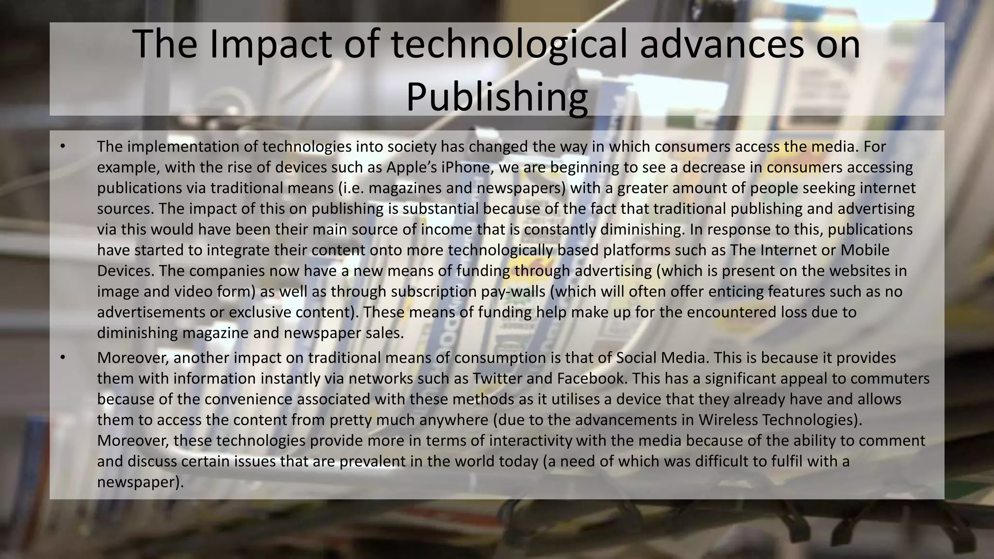 The Impact of technological advances on
Publishing
• The implementation of technologies into society has changed the way in which consumers access the media. For
example, with the rise of devices such as Apple’s iPhone, we are beginning to see a decrease in consumers accessing
publications via traditional means (i.e. magazines and newspapers) with a greater amount of people seeking internet
sources. The impact of this on publishing is substantial because of the fact that traditional publishing and advertising
via this would have been their main source of income that is constantly diminishing. In response to this, publications
have started to integrate their content onto more technologically based platforms such as The Internet or Mobile
Devices. The companies now have a new means of funding through advertising (which is present on the websites in
image and video form) as well as through subscription pay-walls (which will often offer enticing features such as no
advertisements or exclusive content). These means of funding help make up for the encountered loss due to
diminishing magazine and newspaper sales.
• Moreover, another impact on traditional means of consumption is that of Social Media. This is because it provides
them with information instantly via networks such as Twitter and Facebook. This has a significant appeal to commuters
because of the convenience associated with these methods as it utilises a device that they already have and allows
them to access the content from pretty much anywhere (due to the advancements in Wireless Technologies).
Moreover, these technologies provide more in terms of interactivity with the media because of the ability to comment
and discuss certain issues that are prevalent in the world today (a need of which was difficult to fulfil with a
newspaper).
 