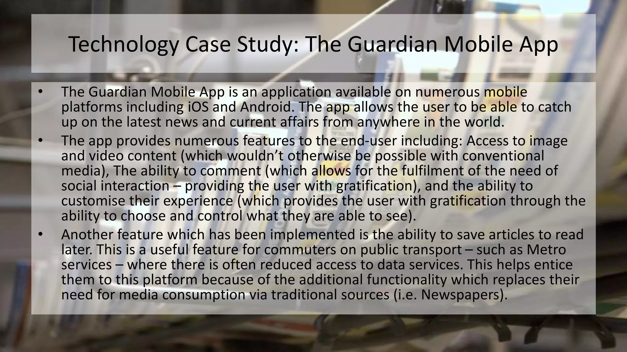 Technology Case Study: The Guardian Mobile App
• The Guardian Mobile App is an application available on numerous mobile
platforms including iOS and Android. The app allows the user to be able to catch
up on the latest news and current affairs from anywhere in the world.
• The app provides numerous features to the end-user including: Access to image
and video content (which wouldn’t otherwise be possible with conventional
media), The ability to comment (which allows for the fulfilment of the need of
social interaction – providing the user with gratification), and the ability to
customise their experience (which provides the user with gratification through the
ability to choose and control what they are able to see).
• Another feature which has been implemented is the ability to save articles to read
later. This is a useful feature for commuters on public transport – such as Metro
services – where there is often reduced access to data services. This helps entice
them to this platform because of the additional functionality which replaces their
need for media consumption via traditional sources (i.e. Newspapers).
 