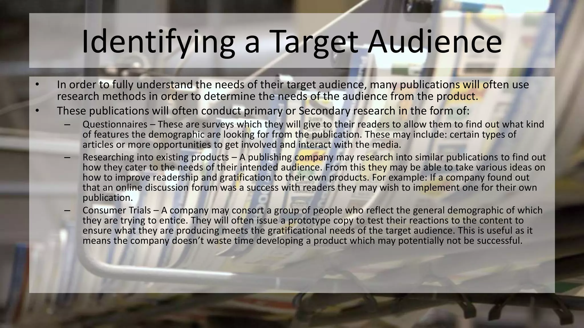 Identifying a Target Audience
• In order to fully understand the needs of their target audience, many publications will often use
research methods in order to determine the needs of the audience from the product.
• These publications will often conduct primary or Secondary research in the form of:
– Questionnaires – These are surveys which they will give to their readers to allow them to find out what kind
of features the demographic are looking for from the publication. These may include: certain types of
articles or more opportunities to get involved and interact with the media.
– Researching into existing products – A publishing company may research into similar publications to find out
how they cater to the needs of their intended audience. From this they may be able to take various ideas on
how to improve readership and gratification to their own products. For example: If a company found out
that an online discussion forum was a success with readers they may wish to implement one for their own
publication.
– Consumer Trials – A company may consort a group of people who reflect the general demographic of which
they are trying to entice. They will often issue a prototype copy to test their reactions to the content to
ensure what they are producing meets the gratificational needs of the target audience. This is useful as it
means the company doesn’t waste time developing a product which may potentially not be successful.
 