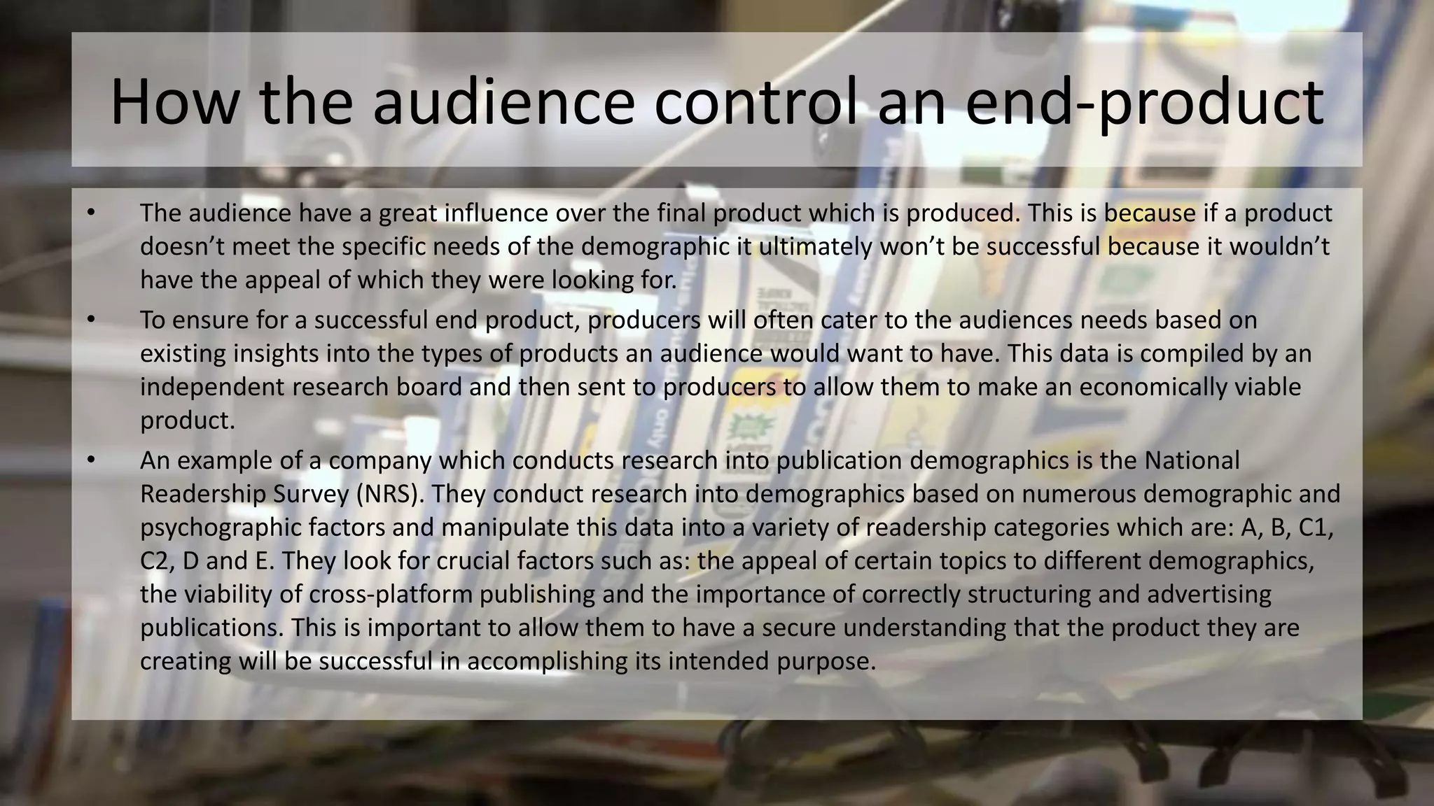How the audience control an end-product
• The audience have a great influence over the final product which is produced. This is because if a product
doesn’t meet the specific needs of the demographic it ultimately won’t be successful because it wouldn’t
have the appeal of which they were looking for.
• To ensure for a successful end product, producers will often cater to the audiences needs based on
existing insights into the types of products an audience would want to have. This data is compiled by an
independent research board and then sent to producers to allow them to make an economically viable
product.
• An example of a company which conducts research into publication demographics is the National
Readership Survey (NRS). They conduct research into demographics based on numerous demographic and
psychographic factors and manipulate this data into a variety of readership categories which are: A, B, C1,
C2, D and E. They look for crucial factors such as: the appeal of certain topics to different demographics,
the viability of cross-platform publishing and the importance of correctly structuring and advertising
publications. This is important to allow them to have a secure understanding that the product they are
creating will be successful in accomplishing its intended purpose.
 