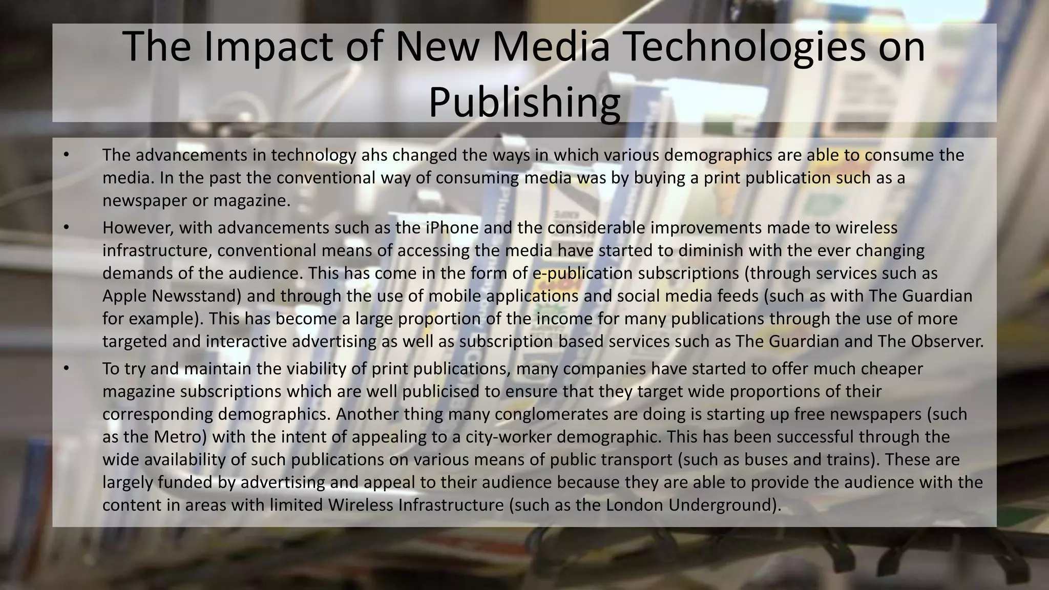 The Impact of New Media Technologies on
Publishing
• The advancements in technology ahs changed the ways in which various demographics are able to consume the
media. In the past the conventional way of consuming media was by buying a print publication such as a
newspaper or magazine.
• However, with advancements such as the iPhone and the considerable improvements made to wireless
infrastructure, conventional means of accessing the media have started to diminish with the ever changing
demands of the audience. This has come in the form of e-publication subscriptions (through services such as
Apple Newsstand) and through the use of mobile applications and social media feeds (such as with The Guardian
for example). This has become a large proportion of the income for many publications through the use of more
targeted and interactive advertising as well as subscription based services such as The Guardian and The Observer.
• To try and maintain the viability of print publications, many companies have started to offer much cheaper
magazine subscriptions which are well publicised to ensure that they target wide proportions of their
corresponding demographics. Another thing many conglomerates are doing is starting up free newspapers (such
as the Metro) with the intent of appealing to a city-worker demographic. This has been successful through the
wide availability of such publications on various means of public transport (such as buses and trains). These are
largely funded by advertising and appeal to their audience because they are able to provide the audience with the
content in areas with limited Wireless Infrastructure (such as the London Underground).
 