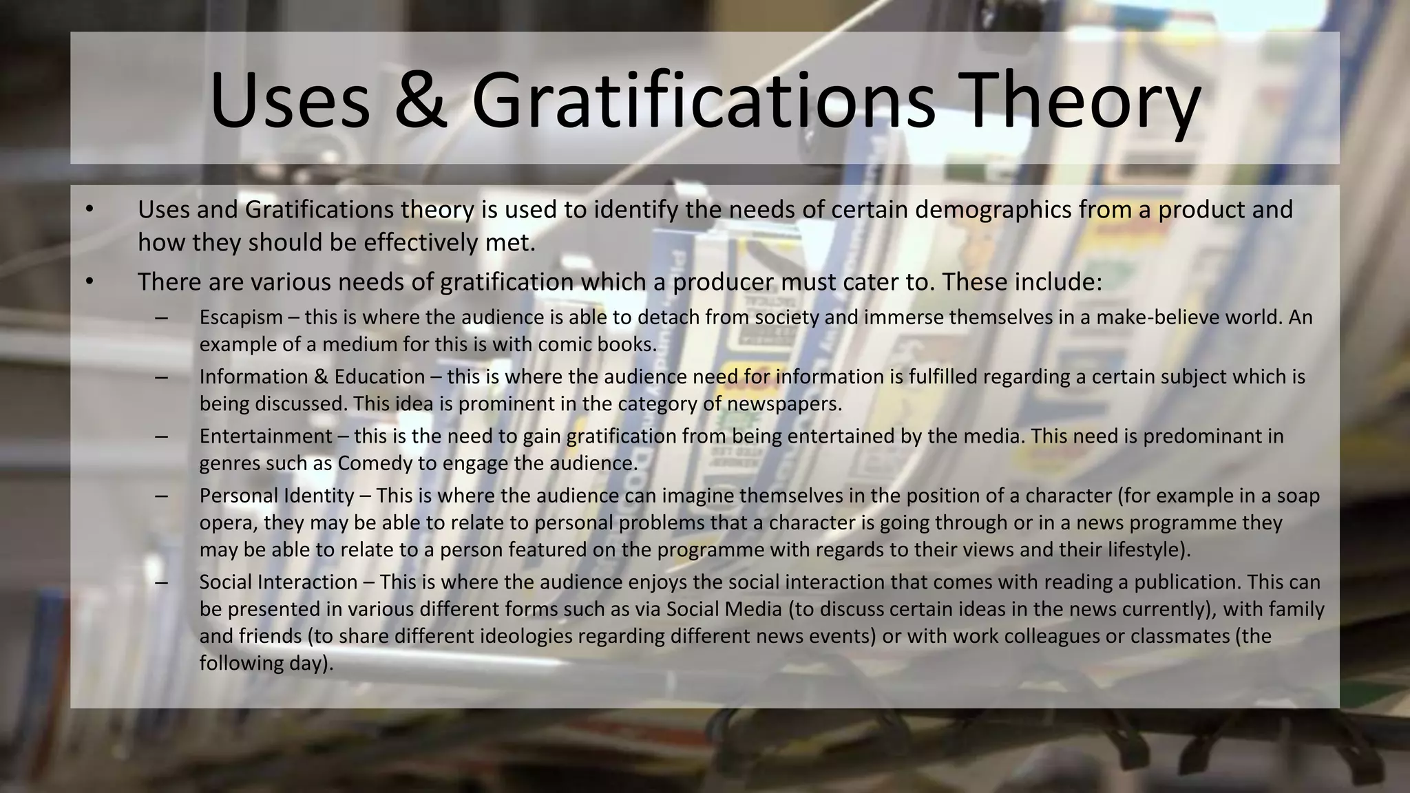 Uses & Gratifications Theory
• Uses and Gratifications theory is used to identify the needs of certain demographics from a product and
how they should be effectively met.
• There are various needs of gratification which a producer must cater to. These include:
– Escapism – this is where the audience is able to detach from society and immerse themselves in a make-believe world. An
example of a medium for this is with comic books.
– Information & Education – this is where the audience need for information is fulfilled regarding a certain subject which is
being discussed. This idea is prominent in the category of newspapers.
– Entertainment – this is the need to gain gratification from being entertained by the media. This need is predominant in
genres such as Comedy to engage the audience.
– Personal Identity – This is where the audience can imagine themselves in the position of a character (for example in a soap
opera, they may be able to relate to personal problems that a character is going through or in a news programme they
may be able to relate to a person featured on the programme with regards to their views and their lifestyle).
– Social Interaction – This is where the audience enjoys the social interaction that comes with reading a publication. This can
be presented in various different forms such as via Social Media (to discuss certain ideas in the news currently), with family
and friends (to share different ideologies regarding different news events) or with work colleagues or classmates (the
following day).
 