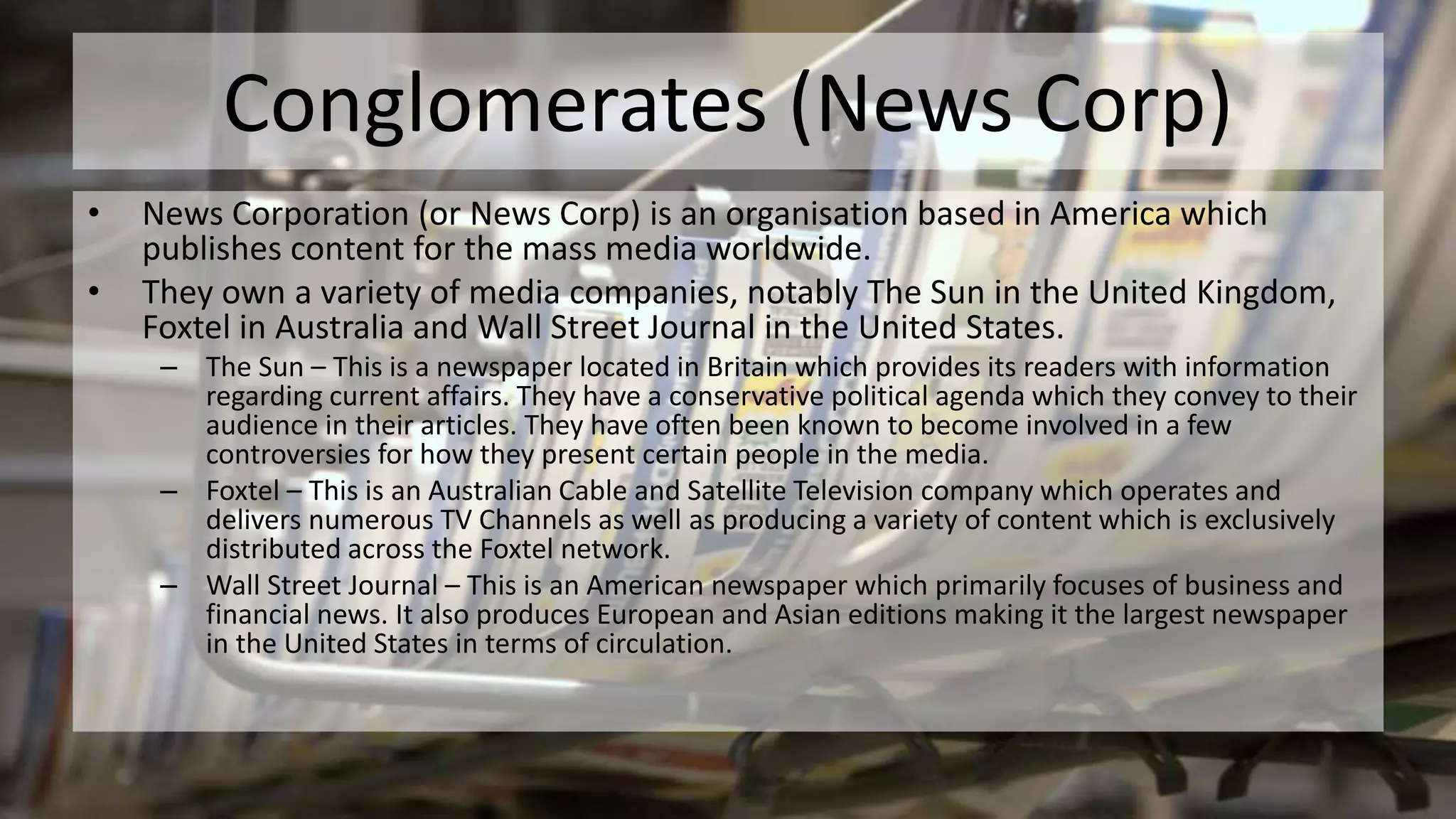 Conglomerates (News Corp)
• News Corporation (or News Corp) is an organisation based in America which
publishes content for the mass media worldwide.
• They own a variety of media companies, notably The Sun in the United Kingdom,
Foxtel in Australia and Wall Street Journal in the United States.
– The Sun – This is a newspaper located in Britain which provides its readers with information
regarding current affairs. They have a conservative political agenda which they convey to their
audience in their articles. They have often been known to become involved in a few
controversies for how they present certain people in the media.
– Foxtel – This is an Australian Cable and Satellite Television company which operates and
delivers numerous TV Channels as well as producing a variety of content which is exclusively
distributed across the Foxtel network.
– Wall Street Journal – This is an American newspaper which primarily focuses of business and
financial news. It also produces European and Asian editions making it the largest newspaper
in the United States in terms of circulation.
 