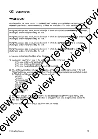 Q2 responses
What is Q2?
Q2 always has the same format, but the key idea it’s asking you to concentrate on changes
depending on the text you’re responding to. Here are examples of Q2 tasks for different texts:
Using the passage as a focus, discus the ways in which the concept of uncertainty is endorsed,
challenged and/or marginalised by the text.
Using the passage as a focus, discus the ways in which the concept of judgement is endorsed,
challenged and/or marginalised by the text.
Using the passage as a focus, discus the ways in which the concept of control is endorsed,
challenged and/or marginalised by the text.
Using the passage as a focus, discus the ways in which the concept of identity is endorsed,
challenged and/or marginalised by the text.
A response to this task should do a few things:
1) Analyse on way the key idea in the task is represented in the text
•Is this idea endorsed or celebrated?
•Is this idea challenged or resisted?
•Is this idea marginalised, silenced or not represented?
2) Use a literary lens to develop an interpretation of how a key idea is represented in the text.
This should draw upon your learning from the Developing Interpretations area of study in Unit
3. This led might be a critical literary theory such as:
•Marxism
•Feminism
•Psychoanalytical
•Post colonial
•Eco-criticism
•Gender
•Queer
•New historicism
•Structuralist
3) Use close analysis strategies to analyse the set passage in depth through a literary lens
4) Use examples from elsewhere in the text to analyse how an idea is represented across the
text as a whole
A response to this question should be about 600-700 words.
A Ticking Mind Resource 10
v
i
e
w
P
r
e
v
i
e
w
P
r
e
v
i
e
w
P
r
e
v
i
r
e
v
i
e
w
P
r
e
v
i
e
w
P
r
e
v
i
e
w
P
r
 