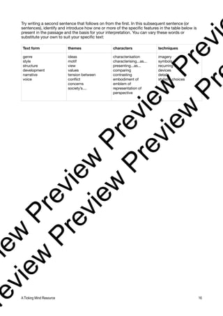 Try writing a second sentence that follows on from the first. In this subsequent sentence (or
sentences), identify and introduce how one or more of the specific features in the table below is
present in the passage and the basis for your interpretation. You can vary these words or
substitute your own to suit your specific text:
Text form themes characters techniques
genre
style
structure
development
narrative
voice
ideas
motif
view
values
tension between
conflict
concerns
society’s....
characterisation
characterising...as...
presenting...as...
comparing
contrasting
embodiment of
emblem of
representation of
perspective
imagery
symbols
recurring
devices
detail
stylistic choices
A Ticking Mind Resource 16
v
i
e
w
P
r
e
v
i
e
w
P
r
e
v
i
e
w
P
r
e
v
i
r
e
v
i
e
w
P
r
e
v
i
e
w
P
r
e
v
i
e
w
P
r
 