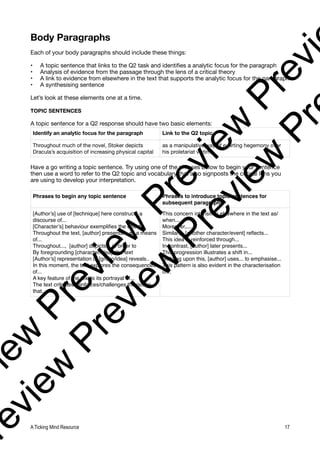 Body Paragraphs
Each of your body paragraphs should include these things:
• A topic sentence that links to the Q2 task and identifies a analytic focus for the paragraph
• Analysis of evidence from the passage through the lens of a critical theory
• A link to evidence from elsewhere in the text that supports the analytic focus for the paragraph
• A synthesising sentence
Let’s look at these elements one at a time.
TOPIC SENTENCES
A topic sentence for a Q2 response should have two basic elements:
Have a go writing a topic sentence. Try using one of the phrases below to begin your sentence
then use a word to refer to the Q2 topic and vocabulary that also signposts the critical lens you
are using to develop your interpretation.
Identify an analytic focus for the paragraph Link to the Q2 topic
Throughout much of the novel, Stoker depicts
Dracula’s acquisition of increasing physical capital
as a manipulative way of exerting hegemony over
his proletariat victims.
Phrases to begin any topic sentence Phrases to introduce topic sentences for
subsequent paragraphs
[Author’s] use of [technique] here constructs a
discourse of...
[Character’s] behaviour exemplifies the effect
Throughout the text, [author] presents... as a means
of...
Throughout..., [author] depicts....in order to
By foregrounding [character/idea], the text
[Author’s] representation of [group/idea] reveals..
In this moment, the text explores the consequences
of...
A key feature of the text is its portrayal of...
The text critiques/reinforces/challenges the notion
that...
This concern intensifies elsewhere in the text as/
when...
Moreover,....
Similarly, [another character/event] reflects...
This idea is reinforced through...
In contrast, [author] later presents...
This progression illustrates a shift in...
Building upon this, [author] uses... to emphasise...
This pattern is also evident in the characterisation
of...
A Ticking Mind Resource 17
v
i
e
w
P
r
e
v
i
e
w
P
r
e
v
i
e
w
P
r
e
v
i
r
e
v
i
e
w
P
r
e
v
i
e
w
P
r
e
v
i
e
w
P
r
 