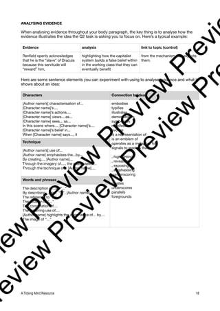ANALYSING EVIDENCE
When analysing evidence throughout your body paragraph, the key thing is to analyse how the
evidence illustrates the idea the Q2 task is asking you to focus on. Here’s a typical example:
Here are some sentence elements you can experiment with using to analyse evidence and what it
shows about an idea:
Evidence analysis link to topic (control)
Renfield openly acknowledges
that he is the “slave” of Dracula
because this servitude will
“reward” him,
highlighting how the capitalist
system builds a false belief within
in the working class that they can
eventually benefit
from the mechanism that exploits
them.
Characters Connection to ideas
[Author name’s] characterisation of...
[Character name]’s....
[Character name]’s actions....
[Character name] views... as...
[Character name] sees... as...
In this scene where..., [Character name]’s....
[Character name]’s belief in...
When [Character name] says..., it
embodies
typifies
illustrates
demonstrates
symbolises
manifests
evokes
is a representation of
is an emblem of
operates as a metaphor for
signals to readers that...
, highlighting
, revealing
, exposing
, emphasising
, underscoring
creates
underscores
parallels
foregrounds
Technique
[Author name’s] use of...
[Author name] emphasises the...by...
By creating..., [Author name]...
Through the imagery of...., the reader sees....
Through the technique of... [Author name]....
Words and phrases
The description of...as “...”
By describing.... as... “...”, [Author name]....
The reference to “...”
The allusion to “...”
The connotation of....
The recurring use of....
[Author name] highlights the importance of... by....
The image of “...”
A Ticking Mind Resource 18
v
i
e
w
P
r
e
v
i
e
w
P
r
e
v
i
e
w
P
r
e
v
i
r
e
v
i
e
w
P
r
e
v
i
e
w
P
r
e
v
i
e
w
P
r
 