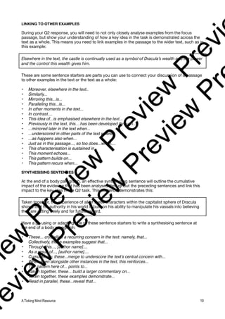 LINKING TO OTHER EXAMPLES
During your Q2 response, you will need to not only closely analyse examples from the focus
passage, but show your understanding of how a key idea in the task is demonstrated across the
text as a whole. This means you need to link examples in the passage to the wider text, such as in
this example:
Elsewhere in the text, the castle is continually used as a symbol of Dracula’s wealth and the power
and the control this wealth gives him.
These are some sentence starters are parts you can use to connect your discussion of a passage
to other examples in the text or the text as a whole:
• Moreover, elsewhere in the text..
• Similarly...
• Mirroring this...is...
• Paralleling this...is...
• In other moments in the text...
• In contrast....
• This idea of...is emphasised elsewhere in the text...
• Previously in the text, this....has been developed through....
• ...mirrored later in the text when...
• ...underscored in other parts of the text where...
• ...as happens also when...
• Just as in this passage..., so too does...when....
• This characterisation is sustained in...
• This moment echoes...
• This pattern builds on...
• This pattern recurs when...
SYNTHESISING SENTENCES
At the end of a body paragraph, an effective synthesising sentence will outline the cumulative
impact of the evidence that has been analysed throughout the preceding sentences and link this
impact to the key idea in the Q2 task. This sentence demonstrates this:
Taken together, the experience of all of these characters within the capitalist sphere of Dracula
shows that his authority in his world is built on his ability to manipulate his vassals into believing
they are acting freely and for future reward.
Have a go using or adapting one of these sentence starters to write a synthesising sentence at
the end of a body paragraph:
• These... crystallise a recurring concern in the text: namely, that...
• Collectively, these examples suggest that...
• Through this..., [author name]....
• As a result of..., [author name]....
• Cumulatively, these...merge to underscore the text’s central concern with...
• When seen alongside other instances in the text, this reinforces...
• The pattern here of... points to...
• Taken together, these... build a larger commentary on...
• Taken together, these examples demonstrate...
• Read in parallel, these...reveal that...
A Ticking Mind Resource 19
v
i
e
w
P
r
e
v
i
e
w
P
r
e
v
i
e
w
P
r
e
v
i
r
e
v
i
e
w
P
r
e
v
i
e
w
P
r
e
v
i
e
w
P
r
 