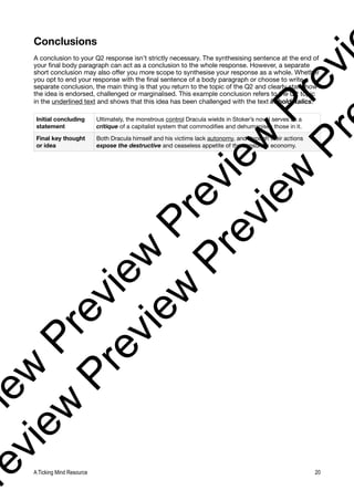 Conclusions
A conclusion to your Q2 response isn’t strictly necessary. The synthesising sentence at the end of
your final body paragraph can act as a conclusion to the whole response. However, a separate
short conclusion may also offer you more scope to synthesise your response as a whole. Whether
you opt to end your response with the final sentence of a body paragraph or choose to write a
separate conclusion, the main thing is that you return to the topic of the Q2 and clearly state how
the idea is endorsed, challenged or marginalised. This example conclusion refers to the Q2 topic
in the underlined text and shows that this idea has been challenged with the text in bold italics.
Initial concluding
statement
Ultimately, the monstrous control Dracula wields in Stoker’s novel serves as a
critique of a capitalist system that commodifies and dehumanises those in it.
Final key thought
or idea
Both Dracula himself and his victims lack autonomy, and through their actions
expose the destructive and ceaseless appetite of the consumer economy.
A Ticking Mind Resource 20
v
i
e
w
P
r
e
v
i
e
w
P
r
e
v
i
e
w
P
r
e
v
i
r
e
v
i
e
w
P
r
e
v
i
e
w
P
r
e
v
i
e
w
P
r
 