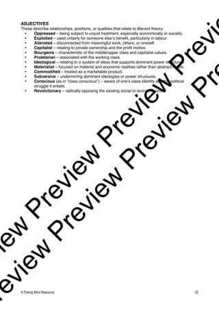 ADJECTIVES
These describe relationships, positions, or qualities that relate to Marxist theory:
• Oppressed – being subject to unjust treatment, especially economically or socially.
• Exploited – used unfairly for someone else’s benefit, particularly in labour.
• Alienated – disconnected from meaningful work, others, or oneself.
• Capitalist – relating to private ownership and the profit motive.
• Bourgeois – characteristic of the middle/upper class and capitalist values.
• Proletarian – associated with the working class.
• Ideological – relating to a system of ideas that supports dominant power structures.
• Materialist – focused on material and economic realities rather than abstract ideals.
• Commodified – treated as a marketable product.
• Subversive – undermining dominant ideologies or power structures.
• Conscious (as in "class conscious") – aware of one’s class identity and the political
struggle it entails.
• Revolutionary – radically opposing the existing social or economic order.
A Ticking Mind Resource 22
v
i
e
w
P
r
e
v
i
e
w
P
r
e
v
i
e
w
P
r
e
v
i
r
e
v
i
e
w
P
r
e
v
i
e
w
P
r
e
v
i
e
w
P
r
 