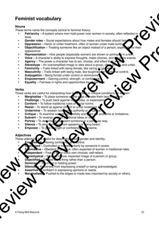 Feminist vocabulary
Nouns
These terms name the concepts central to feminist theory:
• Patriarchy – A system where men hold power over women in society, often reflected in
texts.
• Gender roles – Social expectations about how males and females should behave.
• Oppression – Harsh or unfair treatment, often of women under male control.
• Objectification – Treating someone like an object instead of a person, especially for their
appearance.
• Representation – How people (especially women) are shown or portrayed in a text.
• Voice – A character’s ability to express thoughts, make choices, and influence events.
• Agency – The power a character has to act, choose, and affect their world.
• Stereotype – An oversimplified image or idea about a group, often limiting and unfair.
• Femininity – Traits linked with being female, like caring or gentleness.
• Masculinity – Traits linked with being male, like toughness or emotional control.
• Subjugation – Being forced under control or dominance.
• Empowerment – Gaining control, strength, or confidence.
• Equality – Fairness in rights and opportunities for all genders.
Verbs
These verbs are useful for interpreting how texts reflect or critique conditions for women:
• Marginalise – To place someone on the edge or make them less important.
• Challenge – To push back against rules, roles, or expectations.
• Conform – To follow traditional rules or social norms.
• Resist – To stand up against control or unfair treatment.
• Undermine – To weaken someone’s authority or influence.
• Critique – To examine something carefully and point out problems or limitations.
• Subvert – To reverse or twist traditional ideas or roles.
• Portray – To describe or represent someone in a particular way.
• Silence – To stop someone from speaking or being heard.
• Empower – To give strength or confidence to someone.
Adjectives
These adjectives are useful for describing power, gender and identity:
• Empowered – Having confidence and control.
• Oppressed – Controlled or treated unfairly by someone in power.
• Submissive – Obedient or passive, often expected of women in traditional roles.
• Independent – Free to make one's own choices; self-reliant.
• Stereotypical – Fitting a narrow, expected image of a person or group.
• Objectified – Treated like a thing rather than a person.
• Dominant – In control or holding power.
• Silenced – Prevented from expressing oneself or being acknowledged.
• Assertive – Confident in expressing opinions or needs.
• Marginalised – Pushed to the edges or made less important by society or others.
A Ticking Mind Resource 23
v
i
e
w
P
r
e
v
i
e
w
P
r
e
v
i
e
w
P
r
e
v
i
r
e
v
i
e
w
P
r
e
v
i
e
w
P
r
e
v
i
e
w
P
r
 