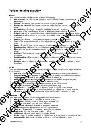 Post colonial vocabulary
Nouns
These terms name the concepts central to post colonial theory:
• Colonialism – The control or occupation of one country by another, often involving
exploitation.
• Empire – A powerful country that controls other lands and people.
• Indigenous identity – The cultural identity and traditions of the original inhabitants of a
place.
• Displacement – The forced removal of people from their land or culture.
• Otherness – The idea of seeing a group of people as different, strange, or inferior.
• Hybridity – A mix of cultures, languages, or identities that emerges from colonial contact.
• Assimilation – The process of a colonised group being made to adopt the culture of the
colonisers.
• Resistance – The act of pushing back against colonial control or domination.
• Voice – The ability of individuals or groups to speak, represent themselves, or be heard in
texts.
• Power – The control held by colonisers or those in dominant positions in a society.
• Representation – How people from colonised cultures are shown or portrayed in a text.
• Identity – How someone sees themselves, including their cultural, racial or national sense
of self.
• Racism – Discrimination or prejudice based on race; often tied to colonial attitudes of
superiority.
• Decolonisation – The undoing or reversal of colonial control and the reclaiming of culture
and voice.
• Diaspora – A group of people who have been spread out or scattered from their original
homeland.
Verbs
These verbs are useful for interpreting how texts reflect or critique conditions for people impacted
by colonisation:
• Colonise – To take control of land or people, often removing or erasing original culture.
• Marginalise – To push people or cultures to the edge, making them seem less important.
• Suppress – To hold back or silence ideas, culture, or language.
• Reclaim – To take back something that was taken—often land, identity, or language.
• Resist – To stand up against oppression or colonial control.
• Assimilate – To adopt the dominant culture, often by force or pressure.
• Portray – To represent someone or something in a certain way.
• Stereotype – To oversimplify and fix a certain image of a group, often unfairly.
• Exoticise – To treat someone or something as strange, mysterious, or overly different.
• Critique – To analyse and challenge the power dynamics and messages in a text.
Adjectives
These adjectives are useful for describing power, culture and identity:
• Colonised – Taken over or controlled by another power.
• Oppressed – Treated unfairly or denied rights and freedom.
• Displaced – Removed from one’s land or culture.
• Marginalised – Pushed to the side or made less important.
• Hybrid – Containing a mixture of cultural or racial elements.
• Silenced – Prevented from expressing or representing oneself.
• Resistant – Standing up against power or control.
• Subjugated – Forced into a lower or controlled position.
• Exotic – Seen as strange, colourful, or foreign (often in a patronising or stereotypical way).
• Empowered – Having strength, voice, and control over one’s identity or story.
A Ticking Mind Resource 24
v
i
e
w
P
r
e
v
i
e
w
P
r
e
v
i
e
w
P
r
e
v
i
r
e
v
i
e
w
P
r
e
v
i
e
w
P
r
e
v
i
e
w
P
r
 
