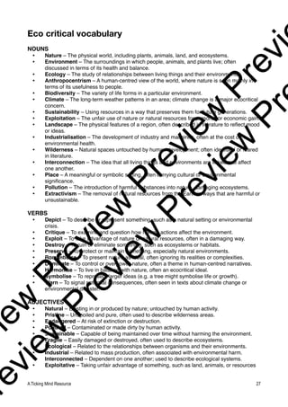 Eco critical vocabulary
NOUNS
• Nature – The physical world, including plants, animals, land, and ecosystems.
• Environment – The surroundings in which people, animals, and plants live; often
discussed in terms of its health and balance.
• Ecology – The study of relationships between living things and their environments.
• Anthropocentrism – A human-centred view of the world, where nature is seen mainly in
terms of its usefulness to people.
• Biodiversity – The variety of life forms in a particular environment.
• Climate – The long-term weather patterns in an area; climate change is a major ecocritical
concern.
• Sustainability – Using resources in a way that preserves them for future generations.
• Exploitation – The unfair use of nature or natural resources for personal or economic gain.
• Landscape – The physical features of a region, often described in literature to reflect mood
or ideas.
• Industrialisation – The development of industry and machines, often at the cost of
environmental health.
• Wilderness – Natural spaces untouched by human development; often idealised or feared
in literature.
• Interconnection – The idea that all living things and environments are linked and affect
one another.
• Place – A meaningful or symbolic setting, often carrying cultural or environmental
significance.
• Pollution – The introduction of harmful substances into nature, damaging ecosystems.
• Extractivism – The removal of natural resources from the Earth in ways that are harmful or
unsustainable.
VERBS
• Depict – To describe or represent something, such as a natural setting or environmental
crisis.
• Critique – To examine and question how human actions affect the environment.
• Exploit – To take advantage of nature or natural resources, often in a damaging way.
• Destroy – To ruin or eliminate something, such as ecosystems or habitats.
• Preserve – To protect or maintain something, especially natural environments.
• Romanticise – To present nature as ideal, often ignoring its realities or complexities.
• Dominate – To control or overpower nature, often a theme in human-centred narratives.
• Harmonise – To live in balance with nature, often an ecocritical ideal.
• Symbolise – To represent larger ideas (e.g. a tree might symbolise life or growth).
• Warn – To signal potential consequences, often seen in texts about climate change or
environmental disaster.
ADJECTIVES
• Natural – Existing in or produced by nature; untouched by human activity.
• Pristine – Unspoiled and pure, often used to describe wilderness areas.
• Endangered – At risk of extinction or destruction.
• Polluted – Contaminated or made dirty by human activity.
• Sustainable – Capable of being maintained over time without harming the environment.
• Fragile – Easily damaged or destroyed, often used to describe ecosystems.
• Ecological – Related to the relationships between organisms and their environments.
• Industrial – Related to mass production, often associated with environmental harm.
• Interconnected – Dependent on one another; used to describe ecological systems.
• Exploitative – Taking unfair advantage of something, such as land, animals, or resources
A Ticking Mind Resource 27
v
i
e
w
P
r
e
v
i
e
w
P
r
e
v
i
e
w
P
r
e
v
i
r
e
v
i
e
w
P
r
e
v
i
e
w
P
r
e
v
i
e
w
P
r
 