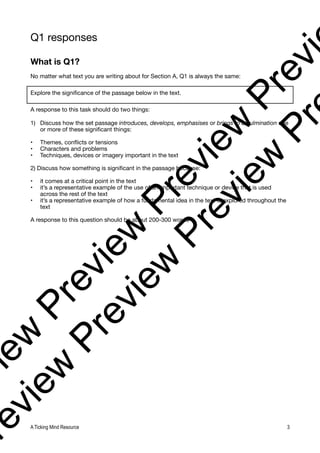 Q1 responses
What is Q1?
No matter what text you are writing about for Section A, Q1 is always the same:
Explore the significance of the passage below in the text.
A response to this task should do two things:
1) Discuss how the set passage introduces, develops, emphasises or brings to a culmination one
or more of these significant things:
• Themes, conflicts or tensions
• Characters and problems
• Techniques, devices or imagery important in the text
2) Discuss how something is significant in the passage because:
• it comes at a critical point in the text
• it’s a representative example of the use of an important technique or device that is used
across the rest of the text
• it’s a representative example of how a fundamental idea in the text is explored throughout the
text
A response to this question should be about 200-300 words
A Ticking Mind Resource 3
v
i
e
w
P
r
e
v
i
e
w
P
r
e
v
i
e
w
P
r
e
v
i
r
e
v
i
e
w
P
r
e
v
i
e
w
P
r
e
v
i
e
w
P
r
 