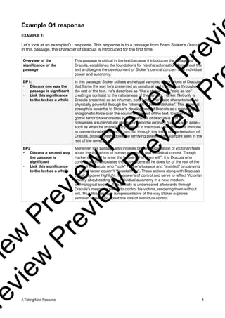 Example Q1 response
EXAMPLE 1:
Let’s look at an example Q1 response. This response is to a passage from Bram Stoker’s Dracula.
In this passage, the character of Dracula is introduced for the first time.
Overview of the
significance of the
passage
This passage is critical in the text because it introduces the antagonist
Dracula, establishes the foundations for his characterisation throughout the
text and begins the development of Stoker’s central concern with individual
power and autonomy.
BP1:
• Discuss one way the
passage is significant
• Link this significance
to the text as a whole
In this passage, Stoker utilises archetypal vampiric descriptions of Dracula
that frame the way he’s presented as unnatural and monstrous throughout
the rest of the text. He’s describes as “like a statue” and “cold as ice”
creating a contrast to the naturalness of the narrator, Harker. Not only is
Dracula presented as an inhuman, cold being - he’s also characterised as
physically powerful through the “strength of his handshake”. This physical
strength is essential to Stoker’s development of Dracula as a menacing,
antagonistic force over the course of the rest of the text. Central to the
gothic terror Stoker creates in the character of Dracula is that he
possesses a supernatural ability to overcome ordinary humans with ease -
such as when he attacks Lucy later on in the novel - and that he is immune
to conventional efforts to hill him. So through this initial characterisation of
Dracula, Stoker foreshadows the terrifying power of the vampire seen in the
rest of the novel.
BP2
• Discuss a second way
the passage is
significant
• Link this significance
to the text as a whole
Moreover, this passage also initiates Stoker’s exploration of Victorian fears
about the limitations of human autonomy and individual control. Though
Harker is invited to enter the house of his “own will”, it is Dracula who
controls and manipulates the entire scene as he does for of the rest of the
novel. It is Dracula who “took” Harker’s luggage and “insisted” on carrying
it, while Harder couldn’t “forestall him”. These actions along with Dracula’s
physical power highlight his power’s of control and serve to reflect Victorian
anxiety about ceding their individual autonomy in a new, modern,
technological society. This anxiety is underscored afterwards through
Dracula’s mesmeric power to control his victims, rendering them without
will. Thus this passage is representative of the way Stoker explores
Victorian trepidation about the loss of individual control.
A Ticking Mind Resource 4
v
i
e
w
P
r
e
v
i
e
w
P
r
e
v
i
e
w
P
r
e
v
i
r
e
v
i
e
w
P
r
e
v
i
e
w
P
r
e
v
i
e
w
P
r
 
