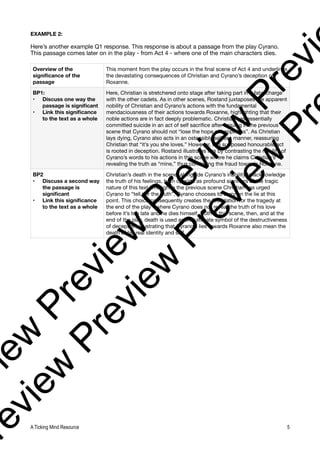 EXAMPLE 2:
Here’s another example Q1 response. This response is about a passage from the play Cyrano.
This passage comes later on in the play - from Act 4 - where one of the main characters dies.
Overview of the
significance of the
passage
This moment from the play occurs in the final scene of Act 4 and underlines
the devastating consequences of Christian and Cyrano’s deception of
Roxanne.
BP1:
• Discuss one way the
passage is significant
• Link this significance
to the text as a whole
Here, Christian is stretchered onto stage after taking part in a fatal charge
with the other cadets. As in other scenes, Rostand juxtaposes the apparent
nobility of Christian and Cyrano’s actions with the fundamental
mendaciousness of their actions towards Roxanne, highlighting that their
noble actions are in fact deeply problematic. Christian has essentially
committed suicide in an act of self sacrifice after arguing in the previous
scene that Cyrano should not “lose the hope of happiness”. As Christian
lays dying, Cyrano also acts in an ostensibly selfless manner, reassuring
Christian that “it’s you she loves.” However, this supposed honourable act
is rooted in deception. Rostand illustrates this by contrasting the nobility of
Cyrano’s words to his actions in this scene where he claims Christian’s
revealing the truth as “mine,” thus continuing the fraud towards Roxanne.
BP2
• Discuss a second way
the passage is
significant
• Link this significance
to the text as a whole
Christian’s death in the scene, alongside Cyrano’s inability to acknowledge
the truth of his feelings, both operate as profound signifiers of the tragic
nature of this text. Though in the previous scene Christian has urged
Cyrano to “tell her the truth”, Cyrano chooses to carry on the lie at this
point. This choice consequently creates the foundation for the tragedy at
the end of the play - where Cyrano does not reveal the truth of his love
before it’s too late and he dies himself. Both in this scene, then, and at the
end of the play, death is used as the ultimate symbol of the destructiveness
of deception, illustrating that Cyrano’s lies towards Roxanne also mean the
death of his real identity and self.
A Ticking Mind Resource 5
v
i
e
w
P
r
e
v
i
e
w
P
r
e
v
i
e
w
P
r
e
v
i
r
e
v
i
e
w
P
r
e
v
i
e
w
P
r
e
v
i
e
w
P
r
 
