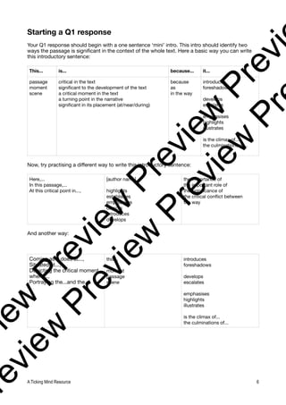 Starting a Q1 response
Your Q1 response should begin with a one sentence ‘mini’ intro. This intro should identify two
ways the passage is significant in the context of the whole text. Here a basic way you can write
this introductory sentence:
Now, try practising a different way to write this introductory sentence:
And another way:
This... is... because... it...
passage
moment
scene
critical in the text
significant to the development of the text
a critical moment in the text
a turning point in the narrative
significant in its placement (at/near/during)
because
as
in the way
introduces
foreshadows
develops
escalates
emphasises
highlights
illustrates
is the climax of...
the culminations of...
Here,...
In this passage,...
At this critical point in...,
[author name]
highlights
establishes
emphasises
depicts
introduces
develops
the importance of
the important role of
the significance of
the critical conflict between
the way
Coming as it does at...,
Situated at...,
Depicting the critical moment
where...,
Portraying the...and the...,
this...
moment
passage
scene
introduces
foreshadows
develops
escalates
emphasises
highlights
illustrates
is the climax of...
the culminations of...
A Ticking Mind Resource 6
v
i
e
w
P
r
e
v
i
e
w
P
r
e
v
i
e
w
P
r
e
v
i
r
e
v
i
e
w
P
r
e
v
i
e
w
P
r
e
v
i
e
w
P
r
 