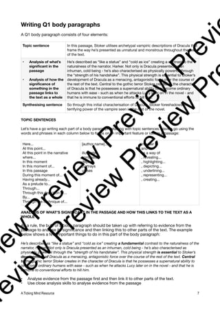 Writing Q1 body paragraphs
A Q1 body paragraph consists of four elements:
TOPIC SENTENCES
Let’s have a go writing each part of a body paragraph, starting with topic sentences. Have a go using the
words and phrases in each column below to focus on an important feature or idea in a passage:
ANALYSIS OF WHAT’S SIGNIFICANT IN THE PASSAGE AND HOW THIS LINKS TO THE TEXT AS A
WHOLE
As a rule, the bulk of a body paragraph should be taken up with referring to evidence from the
passage to analyse its significance and then linking this to other parts of the text. The example
below shows a few important things to do in this part of the body paragraph:
He’s described as “like a statue” and “cold as ice” creating a fundamental contrast to the naturalness of the
narrator, Harker. Not only is Dracula presented as an inhuman, cold being - he’s also characterised as
physically powerful through the “strength of his handshake”. This physical strength is essential to Stoker’s
development of Dracula as a menacing, antagonistic force over the course of the rest of the text. Central
to the gothic terror Stoker creates in the character of Dracula is that he possesses a supernatural ability to
overcome ordinary humans with ease - such as when he attacks Lucy later on in the novel - and that he is
immune to conventional efforts to hill him.
• Analyse evidence from the passage first and then link it to other parts of the text.
• Use close analysis skills to analyse evidence from the passage
Topic sentence In this passage, Stoker utilises archetypal vampiric descriptions of Dracula that
frame the way he’s presented as unnatural and monstrous throughout the rest
of the text.
• Analysis of what’s
significant in the
passage
• Analysis of how the
significance of
something in the
passage links to
the text as a whole
He’s described as “like a statue” and “cold as ice” creating a contrast to the
naturalness of the narrator, Harker. Not only is Dracula presented as an
inhuman, cold being - he’s also characterised as physically powerful through
the “strength of his handshake”. This physical strength is essential to Stoker’s
development of Dracula as a menacing, antagonistic force over the course of
the rest of the text. Central to the gothic terror Stoker creates in the character
of Dracula is that he possesses a supernatural ability to overcome ordinary
humans with ease - such as when he attacks Lucy later on in the novel - and
that he is immune to conventional efforts to hill him.
Synthesising sentence So through this initial characterisation of Dracula, Stoker foreshadows the
terrifying power of the vampire seen in the rest of the novel.
Here...
At this point...
At this point in the narrative
where...
In this moment
In this moment of...
In this passage
During this moment of...
Having already...
As a prelude to...
Through...
Through this depiction of...
By...
Through the technique of...
[author name]...
illustrates
contrasts
depicts
portrays
utlises
in order to
and
as a way of
, revealing...
, highlighting...
, depicting...
, underlining...
, representing...
, creating...
A Ticking Mind Resource 7
v
i
e
w
P
r
e
v
i
e
w
P
r
e
v
i
e
w
P
r
e
v
i
r
e
v
i
e
w
P
r
e
v
i
e
w
P
r
e
v
i
e
w
P
r
 