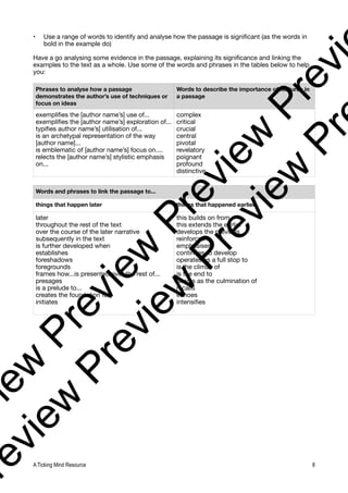 • Use a range of words to identify and analyse how the passage is significant (as the words in
bold in the example do)
Have a go analysing some evidence in the passage, explaining its significance and linking the
examples to the text as a whole. Use some of the words and phrases in the tables below to help
you:
Phrases to analyse how a passage
demonstrates the author’s use of techniques or
focus on ideas
Words to describe the importance of features in
a passage
exemplifies the [author name’s] use of...
exemplifies the [author name’s] exploration of...
typifies author name’s] utilisation of...
is an archetypal representation of the way
[author name]...
is emblematic of [author name’s] focus on....
relects the [author name’s] stylistic emphasis
on...
complex
critical
crucial
central
pivotal
revelatory
poignant
profound
distinctive
Words and phrases to link the passage to...
things that happen later things that happened earlier
later
throughout the rest of the text
over the course of the later narrative
subsequently in the text
is further developed when
establishes
foreshadows
foregrounds
frames how...is presented over the rest of...
presages
is a prelude to...
creates the foundation for
initiates
this builds on from
this extends the earlier
develops the previous
reinforces
emphasises
continues to develop
operates as a full stop to
is the climax of
is the end to
serves as the culmination of
recalls
echoes
intensifies
A Ticking Mind Resource 8
v
i
e
w
P
r
e
v
i
e
w
P
r
e
v
i
e
w
P
r
e
v
i
r
e
v
i
e
w
P
r
e
v
i
e
w
P
r
e
v
i
e
w
P
r
 