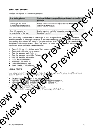 CONCLUDING SENTENCE
There are two aspects to a concluding sentence:
Your concluding sentence should add insight to your paragraph that goes beyond what has
already been said in your topic sentence. In this final sentence of your paragraph, you should be
synthesising what the evidence in your paragraph shows when taken as a whole. These sentence
starters will help you frame your concluding sentence. Use a different sentence starter for each
concluding sentence in your two paragraphs:
• Through this use of..., [author name] then creates a sense of...
• This use of...ultimately underscores...
• Thus the passage contributes to...
• Thus the passage exemplifies the way...
• Thus the passage serves as a...
• In this way the passage...
• As a result, the reader is...
• This moment signals then...
• So by the end of this moment...
LINKING POINTS
Your paragraphs will need to be connected with a linking a phrase. Try using one of the phrases
below to connect your second paragraph to your first one:
• A further significant aspect of this passage is that...
• Moreover, this passage functions as a significant demonstration of...
• Moreover, this passage operates as a powerful example of...
• This passage is also significant as...
• A further significance of this passage is that...
• In addition to the way [author name]...in this passage, [she/he] also...
Concluding phrase Statement about a key achievement or outcome of the
passage
So through this initial
characterisation of Dracula,
Stoker foreshadows the terrifying power of the vampire seen
in the rest of the novel.
Thus this passage is
representative of the way
Stoker explores Victorian trepidation about the loss of
individual control.
A Ticking Mind Resource 9
v
i
e
w
P
r
e
v
i
e
w
P
r
e
v
i
e
w
P
r
e
v
i
r
e
v
i
e
w
P
r
e
v
i
e
w
P
r
e
v
i
e
w
P
r
 
