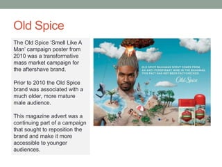 Old Spice
The Old Spice ‘Smell Like A
Man’ campaign poster from
2010 was a transformative
mass market campaign for
the aftershave brand.
Prior to 2010 the Old Spice
brand was associated with a
much older, more mature
male audience.
This magazine advert was a
continuing part of a campaign
that sought to reposition the
brand and make it more
accessible to younger
audiences.
 