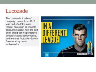 Lucozade
The Lucozade ‘I believe’
campaign poster from 2013
was part of a £4m mass
market campaign to educate
consumers about how the soft
drink brand can help improve
people’s sports performance,
and features footballer Gareth
Bale as a key brand
ambassador.
 