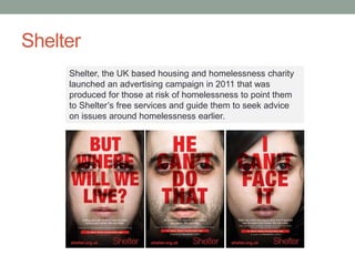 Shelter
Shelter, the UK based housing and homelessness charity
launched an advertising campaign in 2011 that was
produced for those at risk of homelessness to point them
to Shelter’s free services and guide them to seek advice
on issues around homelessness earlier.
 