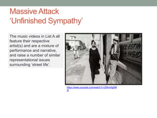 Massive Attack
‘Unfinished Sympathy’
https://www.youtube.com/watch?v=ZWmrfgj0M
ZI
The music videos in List A all
feature their respective
artist(s) and are a mixture of
performance and narrative,
and raise a number of similar
representational issues
surrounding ‘street life’.
 