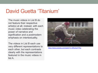 David Guetta ‘Titanium’
https://www.youtube.com/watch?v=JRfuAukYTKg
The music videos in List B do
not feature their respective
artist(s) at all, instead, with each
music video celebrating the
power of narrative and
signification and a postmodern
emphasis on intertextuality.
The videos in List B each use
very different representations to
each other, but each contrasts
clearly with the representations
featured in the music videos in
list A.
 
