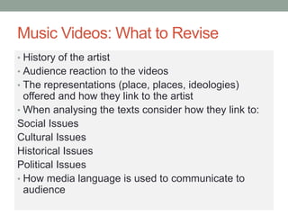 Music Videos: What to Revise
• History of the artist
• Audience reaction to the videos
• The representations (place, places, ideologies)
offered and how they link to the artist
• When analysing the texts consider how they link to:
Social Issues
Cultural Issues
Historical Issues
Political Issues
• How media language is used to communicate to
audience
 