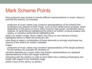Mark Scheme Points
How producers may choose to include different representations in music videos to
promote the artist(s), for example:
• producers of music videos may construct representations of the artist(s) that
emphasise key aspects of their image, such as their performance prowess, which
depending on the genre of music video could be high paced, coordinated dance
routines, or performance highlighting the artist’s (or artists’) musical prowess and
artistry, or narrative performance highlighting the
artist’s (or artists’) image. Music videos may focus on one element of those
highlighted above in depth but producers are
more likely to select a combination of these elements to strongly emphasise key
aspects of the artist’s (or artists’) mediated
image.
• producers of music videos may construct representations of the target audience
for the artist(s), for example the storyline of
narrative elements of a music video may feature representations (or idealised
representations) of fans (the target audience)
interacting with the artist(s) in order to elicit within fans a feeling of belonging and
loyalty with regard to the mediated image
and/or music of the artist’s (or artists’).
 