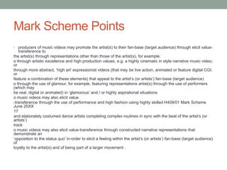 Mark Scheme Points
• producers of music videos may promote the artist(s) to their fan-base (target audience) through elicit value-
transference to
the artist(s) through representations other than those of the artist(s), for example:
o through artistic excellence and high production values, e.g. a highly cinematic in style narrative music video;
or
through more abstract, ‘high art’ expressionist videos (that may be live action, animated or feature digital CGI;
or
feature a combination of these elements) that appeal to the artist’s (or artists’) fan-base (target audience)
o through the use of glamour, for example, featuring representations artist(s) through the use of performers
(which may
be real, digital or animated) in ‘glamorous’ and / or highly aspirational situations
o music videos may also elicit value
-transference through the use of performance and high fashion using highly skilled H409/01 Mark Scheme
June 20XX
17
and elaborately costumed dance artists completing complex routines in sync with the beat of the artist’s (or
artists’)
track
o music videos may also elicit value-transference through constructed narrative representations that
demonstrate an
‘opposition to the status quo’ in-order to elicit a feeling within the artist’s (or artists’) fan-base (target audience)
of
loyalty to the artist(s) and of being part of a larger movement .
 