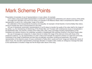 Mark Scheme Points
Presentation of examples of use of representations in music videos, for example:
• List A videos using social realist representation of ‘street life’ to represent the authenticity and cultural currency of the artists
• the single shot naturalism and use of non-actors, for example in the Massive Attack video to emphasise the realism of the
representation to add to the ‘cutting edge’ image of the artists
• the celebration of the transcendence of poverty and inequality, for example in Emeli Sandé or Corinne Bailey Rae videos,
aiming to transfer that value of transcendence to the artist
• the use of intertextual, postmodern representations in List B videos to transfer the quality of the video itself to the image of
the artists, e.g. the interweaving of referencing of The Wicker Man and Trumpton with contemporary issues of xenophobia in
the Radiohead video, the anarchic comedy of the Fatboy Slim video using a bricolage including representations of the
Caribbean and redneck America, the cinéphiliac recreation of Spielbergian 80s suburban America in the David Guetta video
• the use of messages and viewpoints in videos that aim to bolster the image of the artist and chime with those of the
positioned audience, e.g. the representation of a dark undercurrent beneath the apparent cohesion of a tight-knit community
contributes to the image of Radiohead and their fans as politically committed, knowing and pessimistic, the comedic
representation of the anarchic power of music contributes to Fatboy Slim’s ‘goofy and ironic’ image and reflects the culture of
dance music, the very filmic representation of teenage alienation in Guetta’s video creates an ambiguous message that adds
to the sophistication of Guetta’s image and fits the large-scale nature of the song.
 