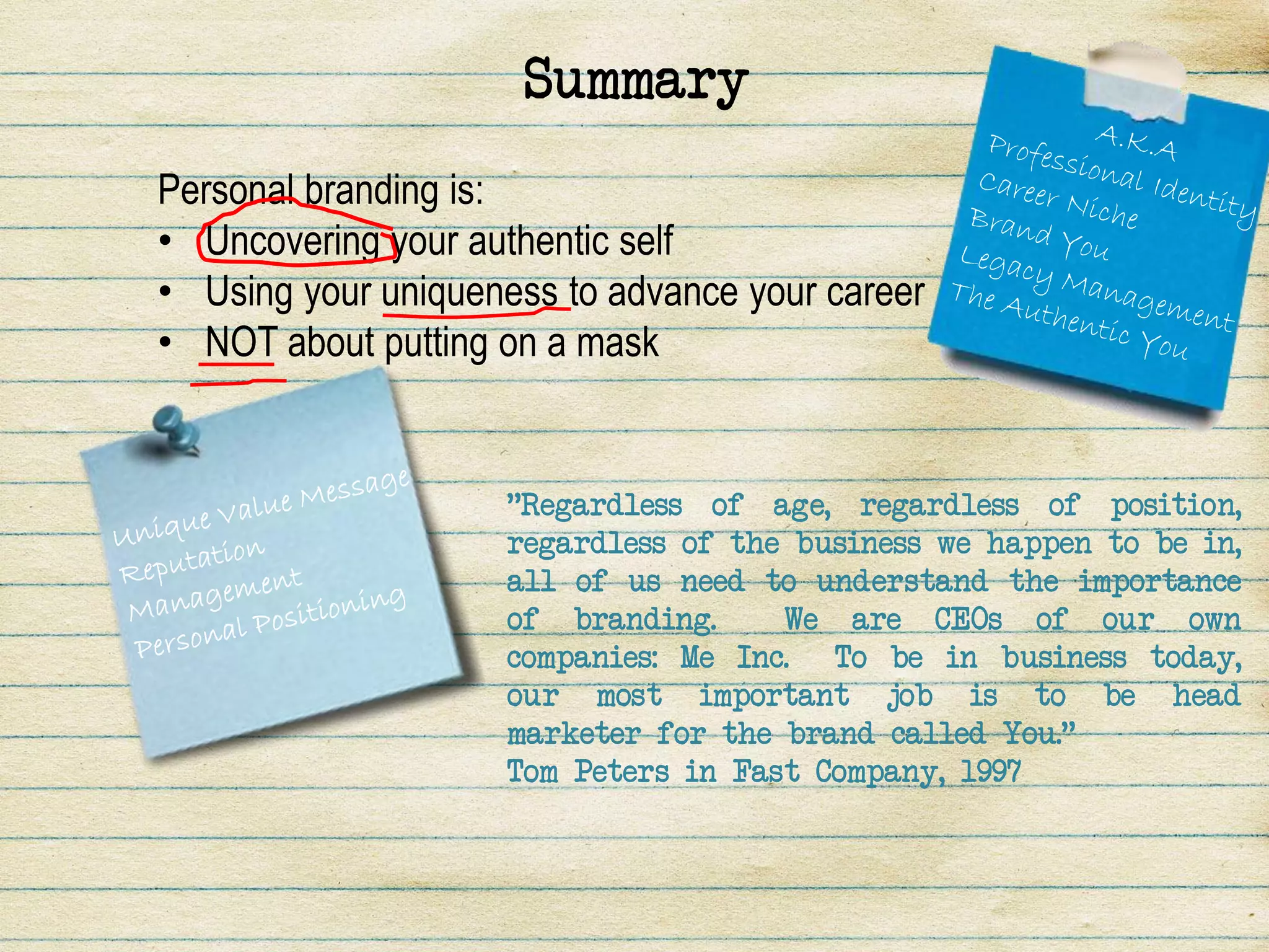 Summary
Personal branding is:
• Uncovering your authentic self
• Using your uniqueness to advance your career
• NOT about putting on a mask


                    "Regardless of age, regardless of position,
                    regardless of the business we happen to be in,
                    all of us need to understand the importance
                    of branding.     We are CEOs of our own
                    companies: Me Inc. To be in business today,
                    our most important job is to be head
                    marketer for the brand called You."
                    Tom Peters in Fast Company, 1997
 